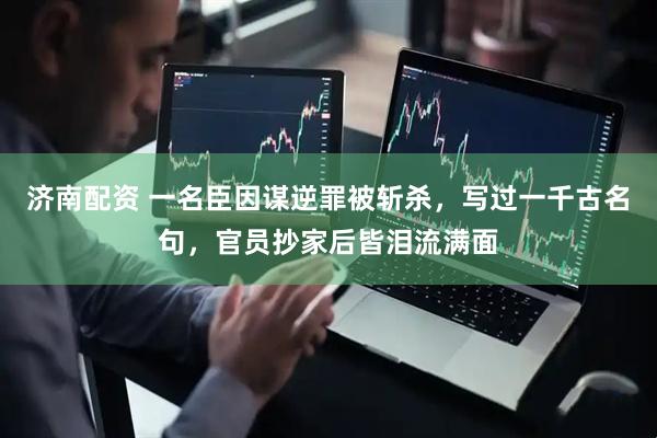 济南配资 一名臣因谋逆罪被斩杀，写过一千古名句，官员抄家后皆泪流满面
