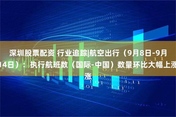 深圳股票配资 行业追踪|航空出行（9月8日-9月14日）：执行航班数（国际-中国）数量环比大幅上涨