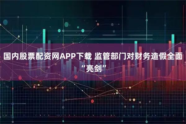 国内股票配资网APP下载 监管部门对财务造假全面“亮剑”