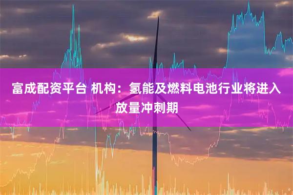 富成配资平台 机构：氢能及燃料电池行业将进入放量冲刺期