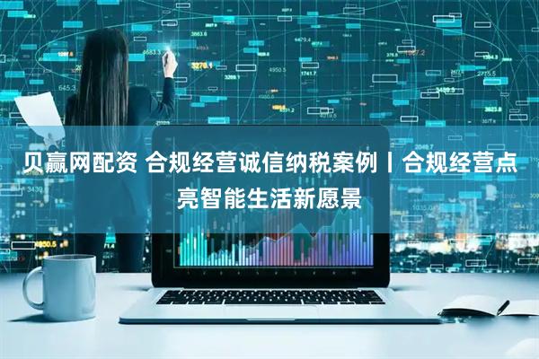 贝赢网配资 合规经营诚信纳税案例丨合规经营点亮智能生活新愿景
