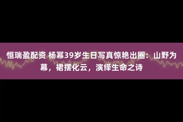恒瑞盈配资 杨幂39岁生日写真惊艳出圈：山野为幕，裙摆化云，演绎生命之诗