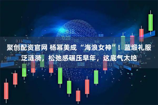 聚创配资官网 杨幂美成 “海浪女神”！蓝缎礼服泛涟漪，松弛感碾压早年，这底气太绝
