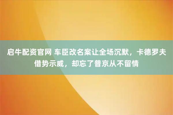 启牛配资官网 车臣改名案让全场沉默，卡德罗夫借势示威，却忘了普京从不留情