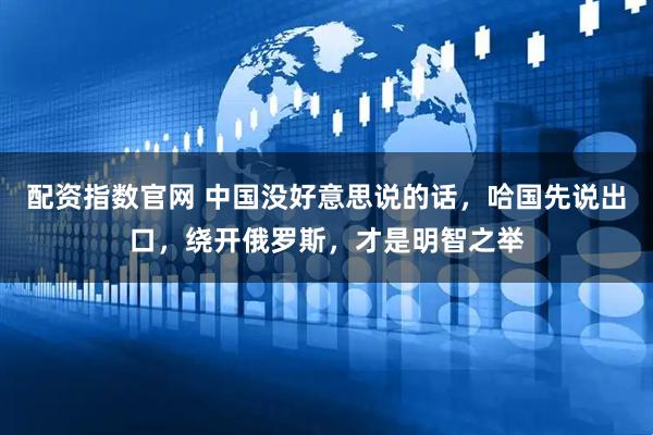配资指数官网 中国没好意思说的话，哈国先说出口，绕开俄罗斯，才是明智之举