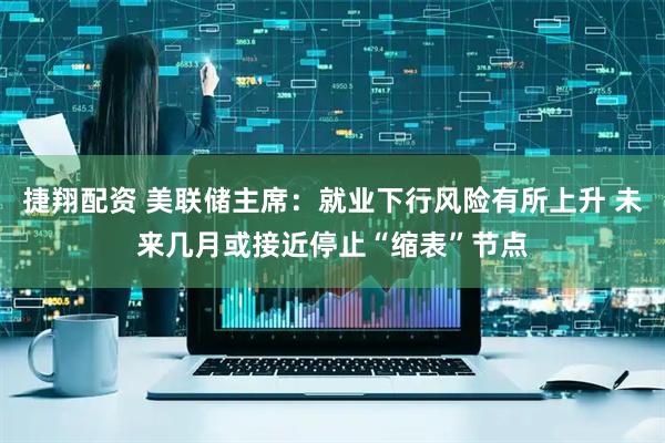 捷翔配资 美联储主席：就业下行风险有所上升 未来几月或接近停止“缩表”节点