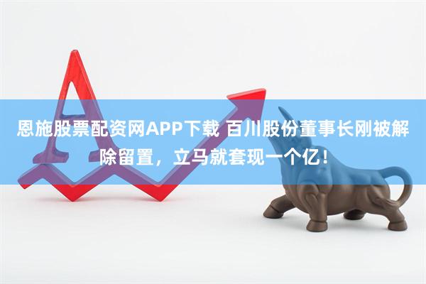 恩施股票配资网APP下载 百川股份董事长刚被解除留置，立马就套现一个亿！