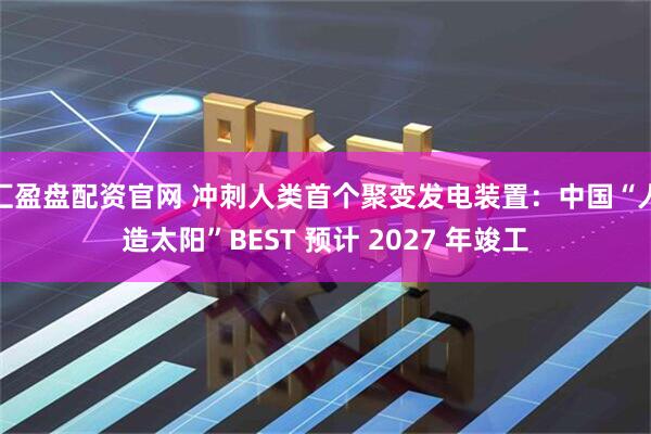 汇盈盘配资官网 冲刺人类首个聚变发电装置：中国“人造太阳”BEST 预计 2027 年竣工