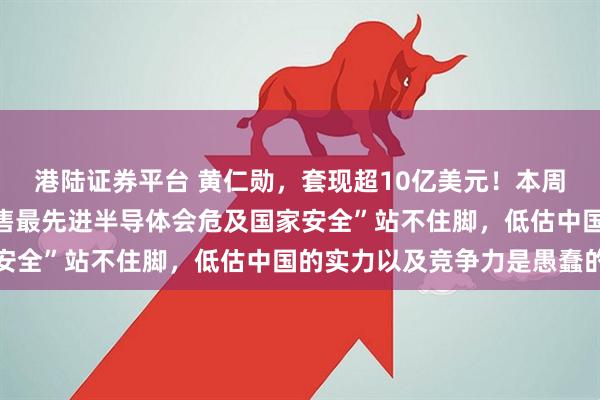 港陆证券平台 黄仁勋，套现超10亿美元！本周在韩国表态：“对华出售最先进半导体会危及国家安全”站不住脚，低估中国的实力以及竞争力是愚蠢的
