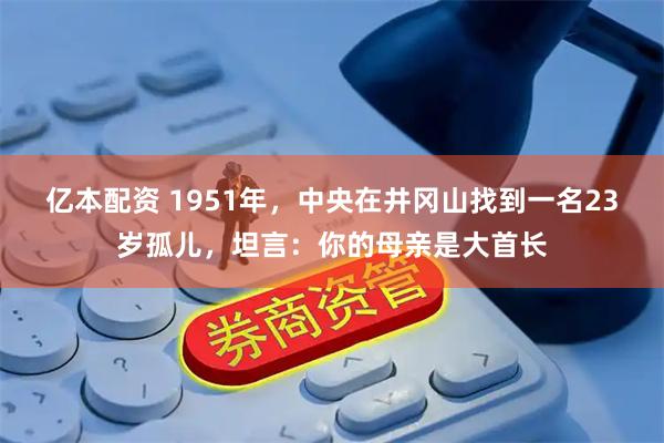 亿本配资 1951年，中央在井冈山找到一名23岁孤儿，坦言：你的母亲是大首长