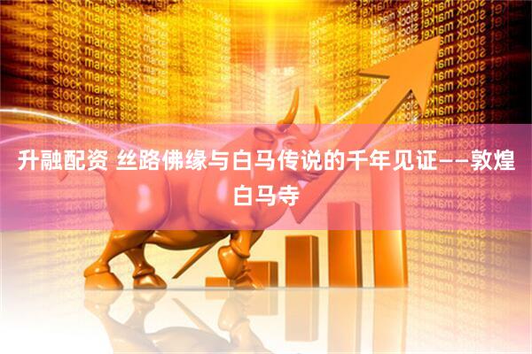升融配资 丝路佛缘与白马传说的千年见证——敦煌白马寺