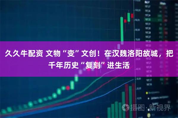 久久牛配资 文物“变”文创！在汉魏洛阳故城，把千年历史“复刻”进生活