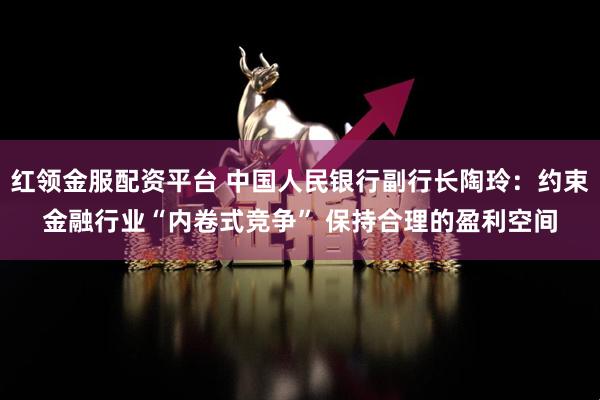 红领金服配资平台 中国人民银行副行长陶玲：约束金融行业“内卷式竞争” 保持合理的盈利空间