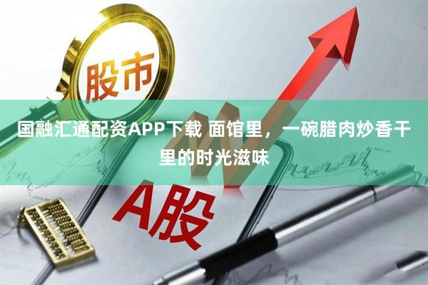 国融汇通配资APP下载 面馆里，一碗腊肉炒香干里的时光滋味