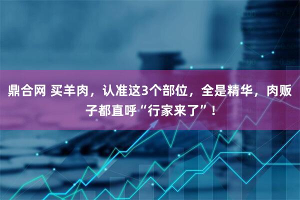 鼎合网 买羊肉，认准这3个部位，全是精华，肉贩子都直呼“行家来了”！