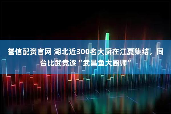 誉信配资官网 湖北近300名大厨在江夏集结，同台比武竞逐“武昌鱼大厨师”