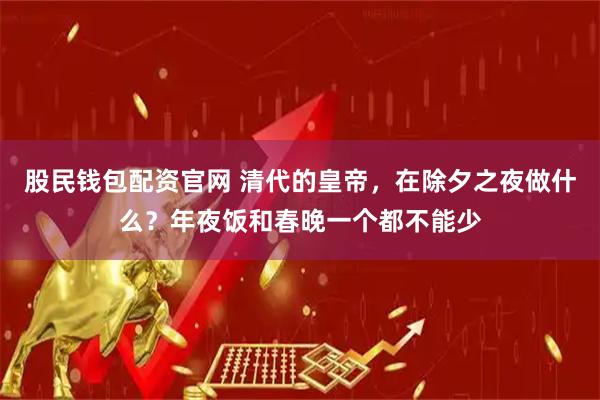 股民钱包配资官网 清代的皇帝，在除夕之夜做什么？年夜饭和春晚一个都不能少