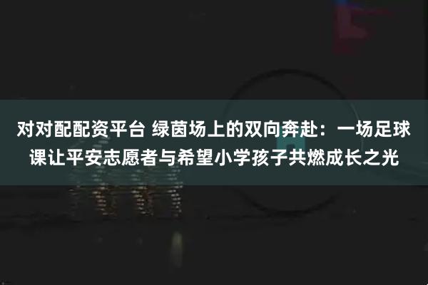 对对配配资平台 绿茵场上的双向奔赴：一场足球课让平安志愿者与希望小学孩子共燃成长之光