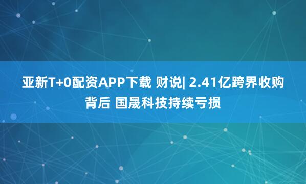 亚新T+0配资APP下载 财说| 2.41亿跨界收购背后 国晟科技持续亏损