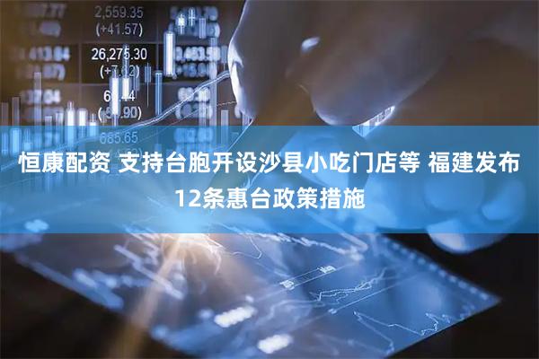 恒康配资 支持台胞开设沙县小吃门店等 福建发布12条惠台政策措施