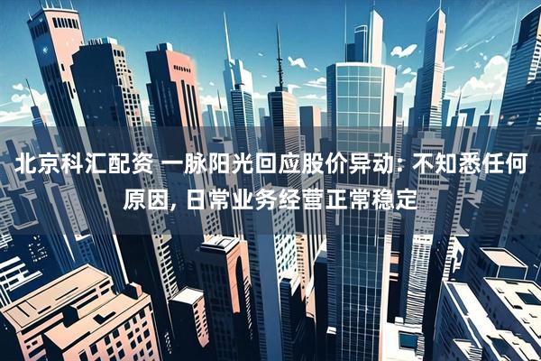 北京科汇配资 一脉阳光回应股价异动: 不知悉任何原因, 日常业务经营正常稳定