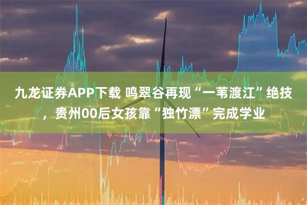 九龙证券APP下载 鸣翠谷再现“一苇渡江”绝技，贵州00后女孩靠“独竹漂”完成学业