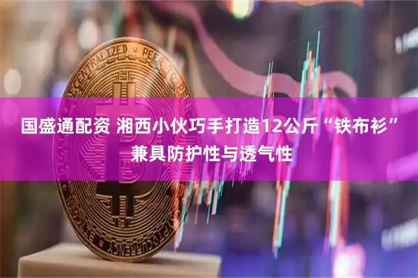 国盛通配资 湘西小伙巧手打造12公斤“铁布衫” 兼具防护性与透气性