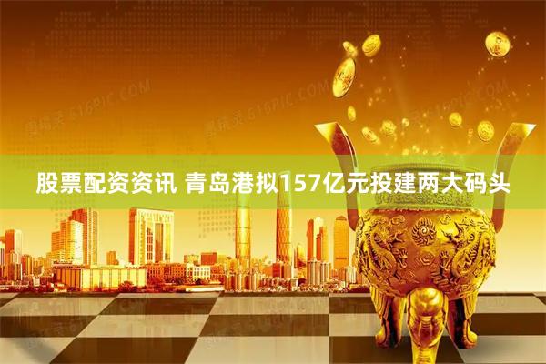 股票配资资讯 青岛港拟157亿元投建两大码头