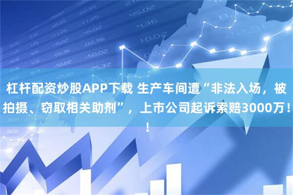 杠杆配资炒股APP下载 生产车间遭“非法入场，被拍摄、窃取相关助剂”，上市公司起诉索赔3000万！