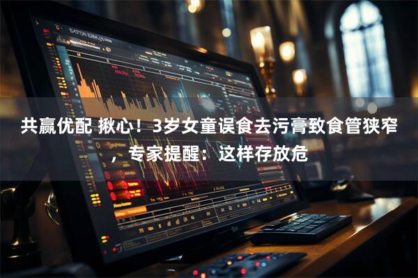 共赢优配 揪心！3岁女童误食去污膏致食管狭窄，专家提醒：这样存放危