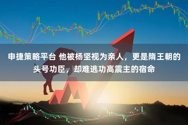 申捷策略平台 他被杨坚视为亲人，更是隋王朝的头号功臣，却难逃功高震主的宿命