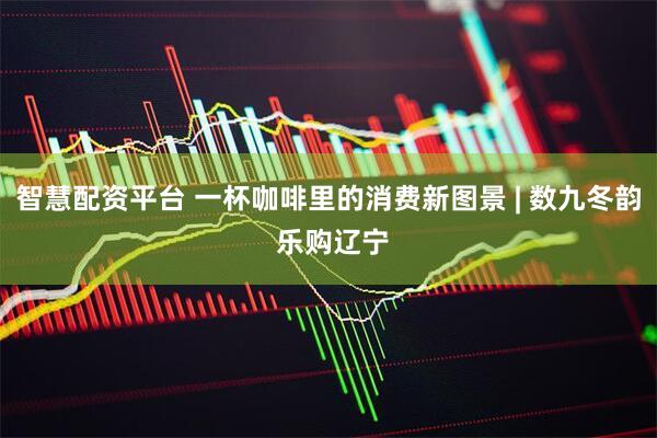 智慧配资平台 一杯咖啡里的消费新图景 | 数九冬韵 乐购辽宁