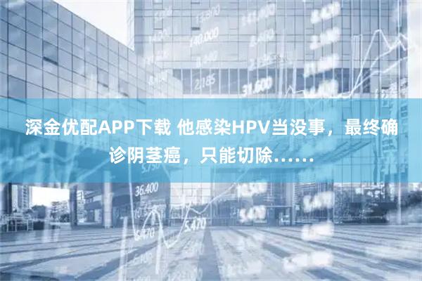深金优配APP下载 他感染HPV当没事，最终确诊阴茎癌，只能切除……