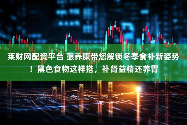 莱财网配资平台 酿养康带您解锁冬季食补新姿势！黑色食物这样搭，补肾益精还养胃