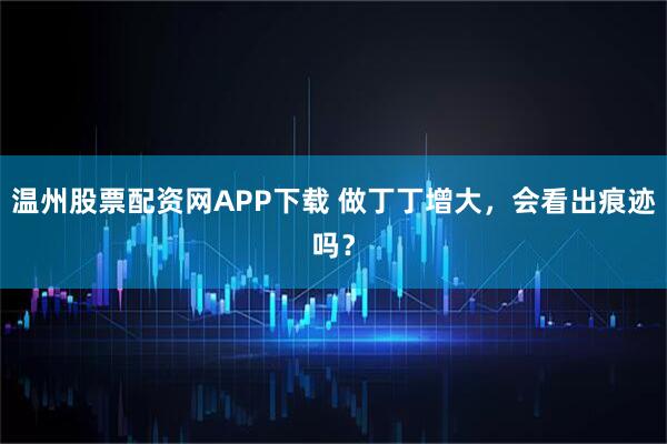 温州股票配资网APP下载 做丁丁增大，会看出痕迹吗？