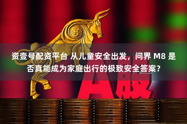 资壹号配资平台 从儿童安全出发，问界 M8 是否真能成为家庭出行的极致安全答案？