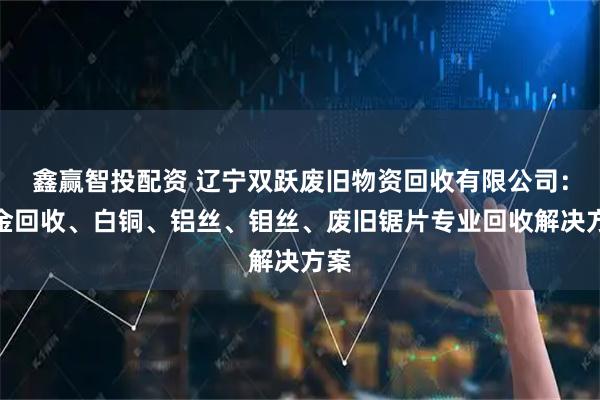 鑫赢智投配资 辽宁双跃废旧物资回收有限公司：镀金回收、白铜、铝丝、钼丝、废旧锯片专业回收解决方案