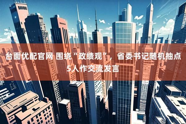 台面优配官网 围绕“政绩观”，省委书记随机抽点5人作交流发言
