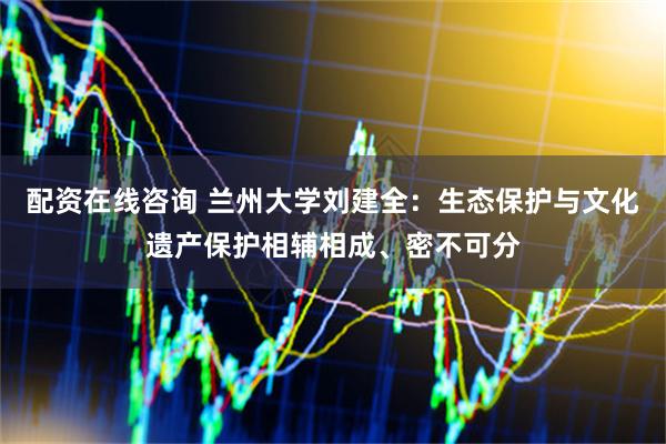 配资在线咨询 兰州大学刘建全：生态保护与文化遗产保护相辅相成、密不可分