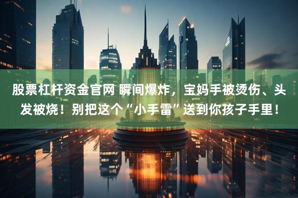 股票杠杆资金官网 瞬间爆炸，宝妈手被烫伤、头发被烧！别把这个“小手雷”送到你孩子手里！