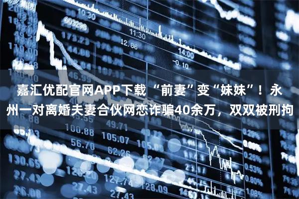 嘉汇优配官网APP下载 “前妻”变“妹妹”！永州一对离婚夫妻合伙网恋诈骗40余万，双双被刑拘